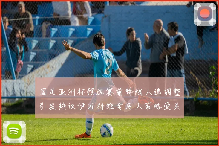 国足亚洲杯预选赛前锋线人选调整引发热议伊万科维奇用人策略受关注