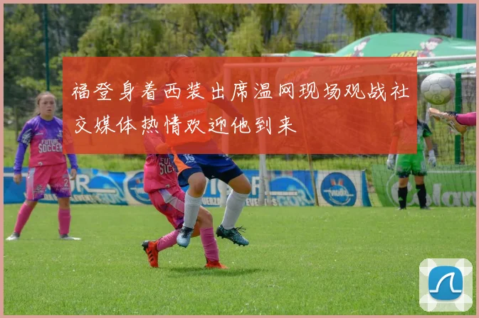 福登身着西装出席温网现场观战社交媒体热情欢迎他到来