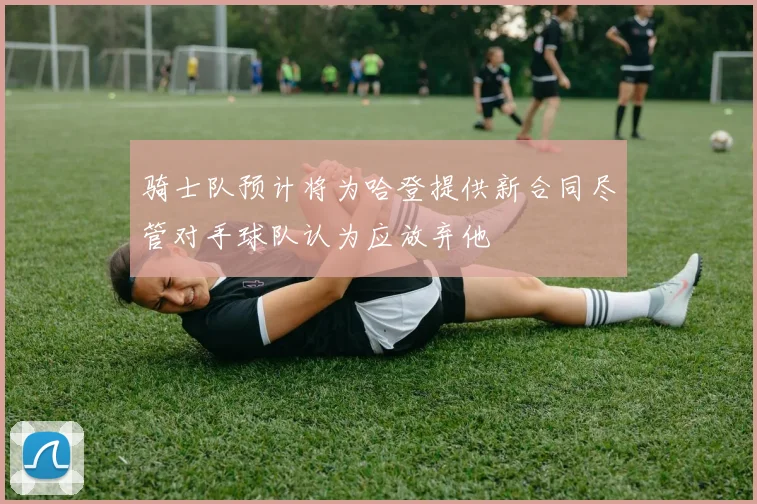 骑士队预计将为哈登提供新合同尽管对手球队认为应放弃他