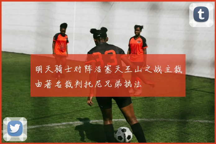 明天骑士对阵活塞天王山之战主裁由著名裁判托尼兄弟执法