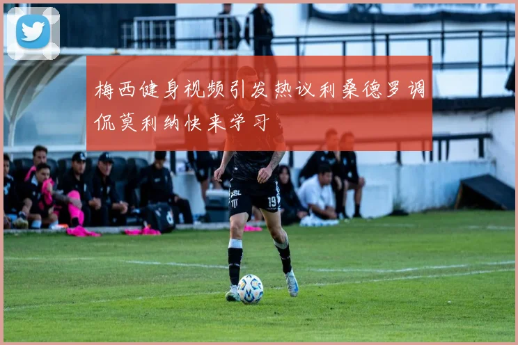 梅西健身视频引发热议利桑德罗调侃莫利纳快来学习