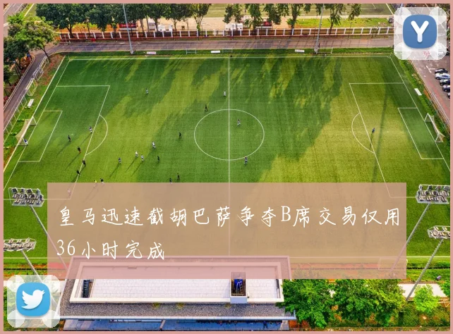 皇马迅速截胡巴萨争夺B席交易仅用36小时完成