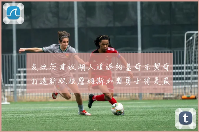 麦坎茨建议湖人追逐约基奇东契奇打造新双核詹姆斯加盟勇士将是最佳选择