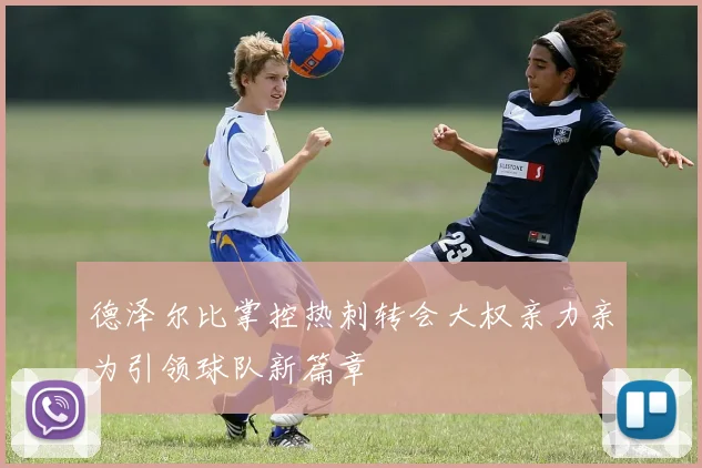 德泽尔比掌控热刺转会大权亲力亲为引领球队新篇章