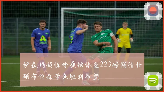 伊森妈妈惊呼桑顿体重223磅期待壮硕布伦森带来胜利希望