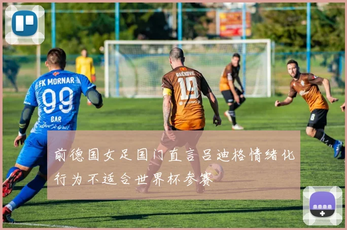 前德国女足国门直言吕迪格情绪化行为不适合世界杯参赛