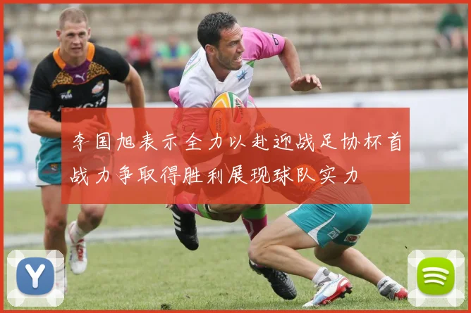 李国旭表示全力以赴迎战足协杯首战力争取得胜利展现球队实力