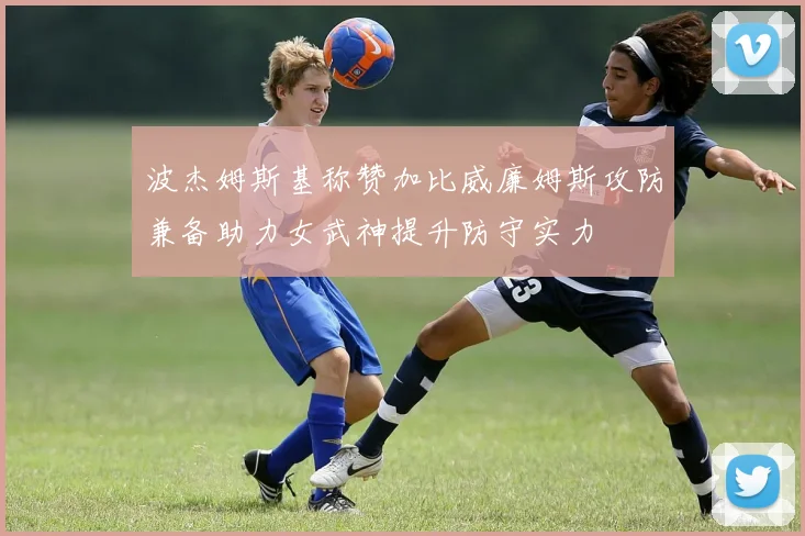 波杰姆斯基称赞加比威廉姆斯攻防兼备助力女武神提升防守实力