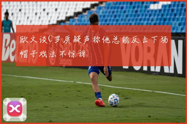 欧文谈C罗质疑声称他总能反击下场帽子戏法不惊讶