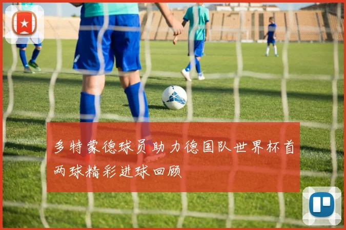 多特蒙德球员助力德国队世界杯首两球精彩进球回顾