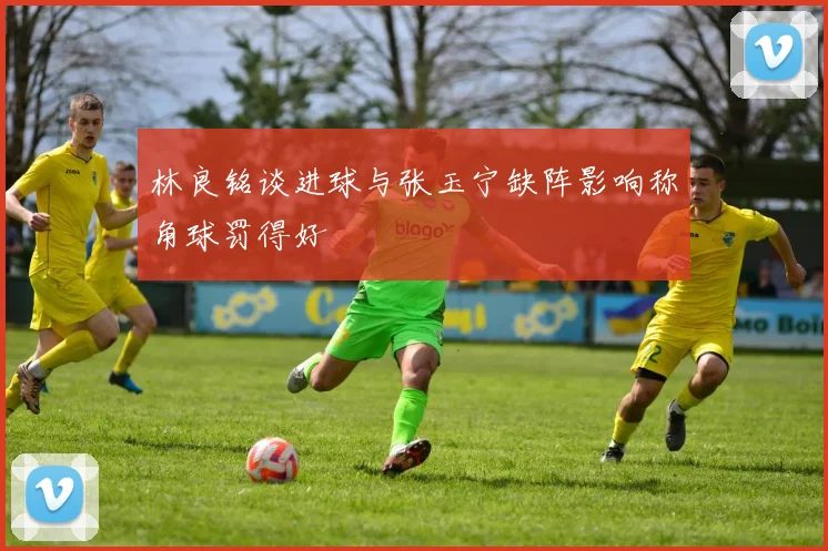 林良铭谈进球与张玉宁缺阵影响称角球罚得好