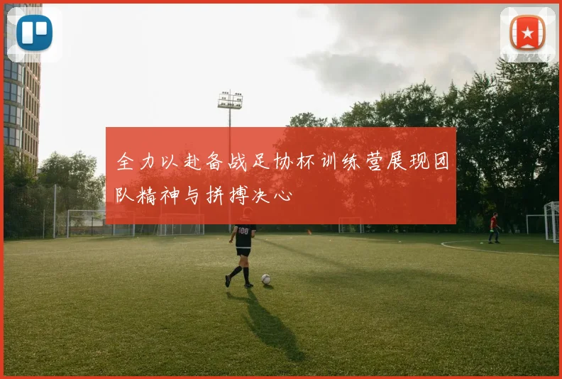 全力以赴备战足协杯训练营展现团队精神与拼搏决心
