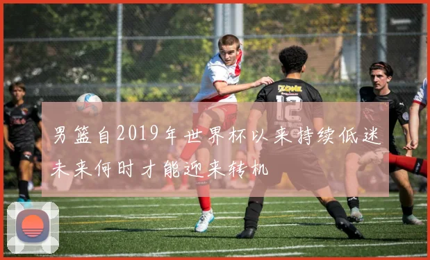 男篮自2019年世界杯以来持续低迷未来何时才能迎来转机
