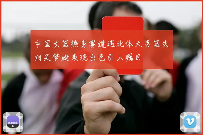 中国女篮热身赛遭遇北体大男篮失利吴梦婕表现出色引人瞩目