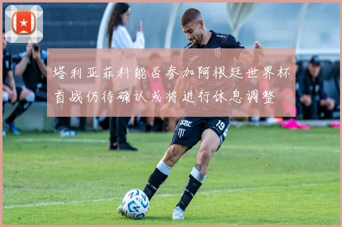 塔利亚菲科能否参加阿根廷世界杯首战仍待确认或将进行休息调整