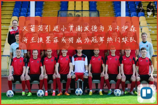 火箭若引进小贾谢泼德与马卡伊森海王换墨菲或将成为冠军热门球队
