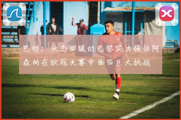 巴特：状态回暖的巴黎实力强劲阿森纳在欧冠决赛中面临巨大挑战
