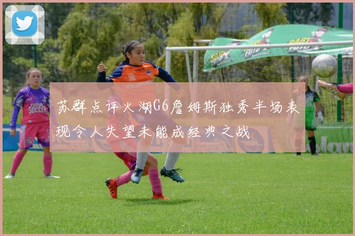 苏群点评火湖G6詹姆斯独秀半场表现令人失望未能成经典之战