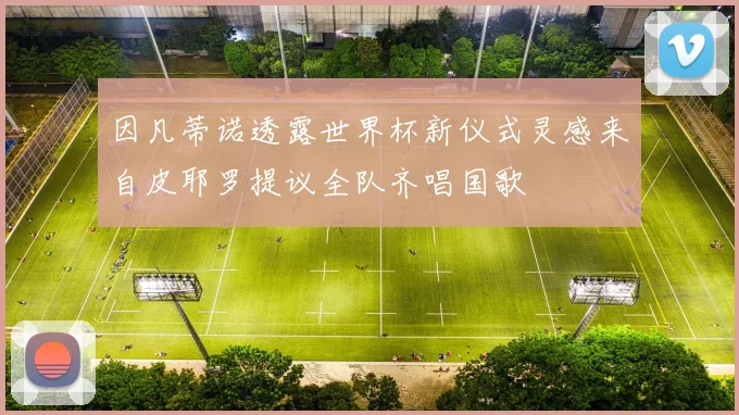 因凡蒂诺透露世界杯新仪式灵感来自皮耶罗提议全队齐唱国歌