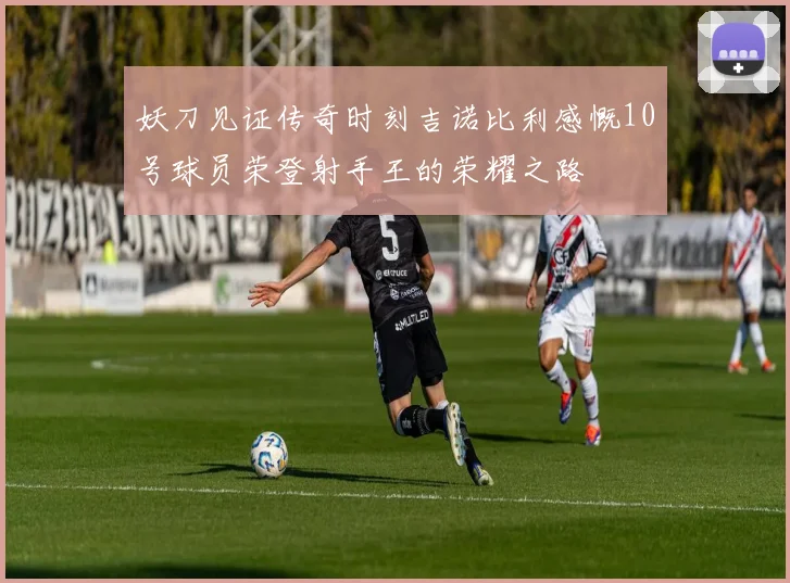 妖刀见证传奇时刻吉诺比利感慨10号球员荣登射手王的荣耀之路