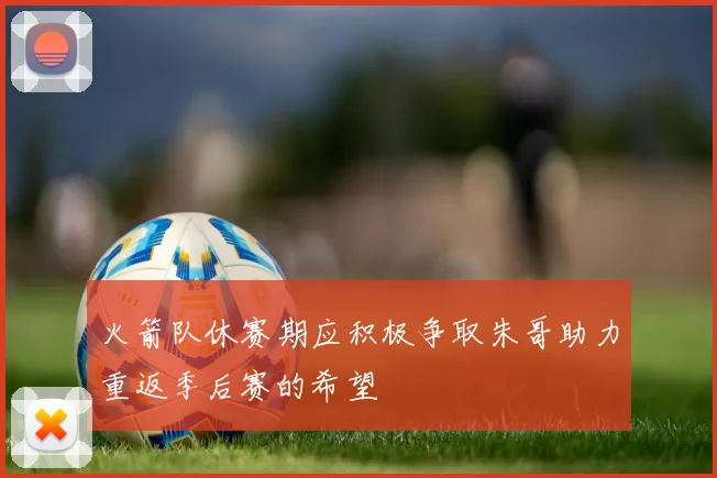 火箭队休赛期应积极争取朱哥助力重返季后赛的希望