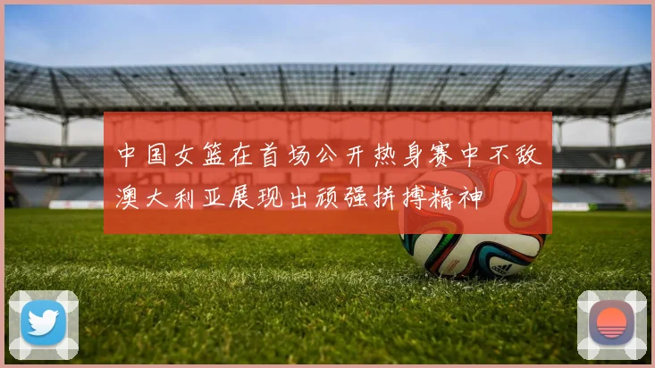 中国女篮在首场公开热身赛中不敌澳大利亚展现出顽强拼搏精神