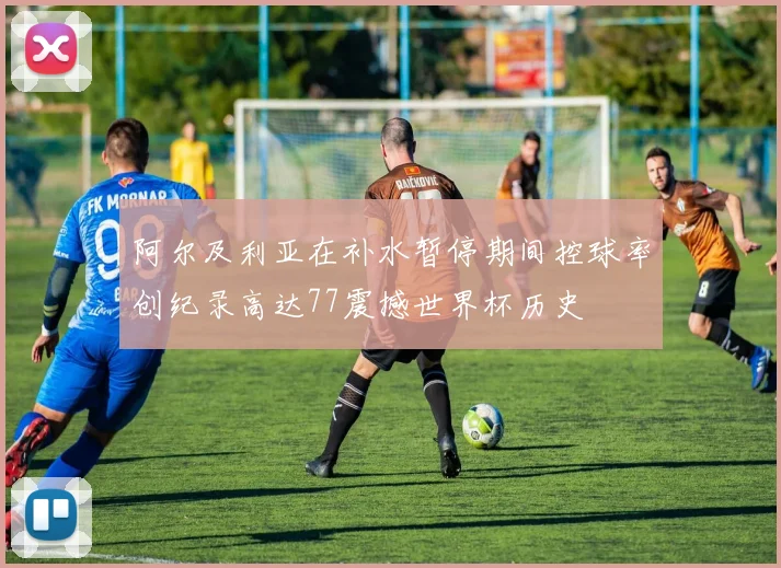 阿尔及利亚在补水暂停期间控球率创纪录高达77震撼世界杯历史