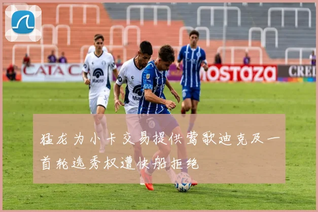猛龙为小卡交易提供莺歌迪克及一首轮选秀权遭快船拒绝
